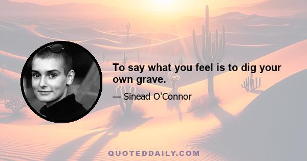 To say what you feel is to dig your own grave.