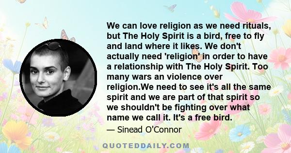 We can love religion as we need rituals, but The Holy Spirit is a bird, free to fly and land where it likes. We don't actually need 'religion' in order to have a relationship with The Holy Spirit. Too many wars an