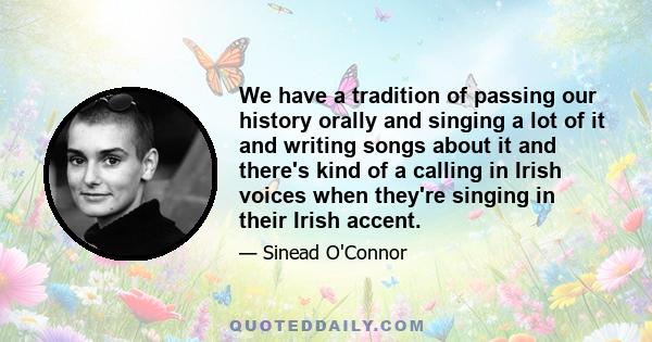 We have a tradition of passing our history orally and singing a lot of it and writing songs about it and there's kind of a calling in Irish voices when they're singing in their Irish accent.