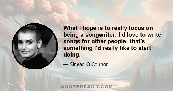 What I hope is to really focus on being a songwriter. I'd love to write songs for other people; that's something I'd really like to start doing.