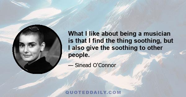 What I like about being a musician is that I find the thing soothing, but I also give the soothing to other people.