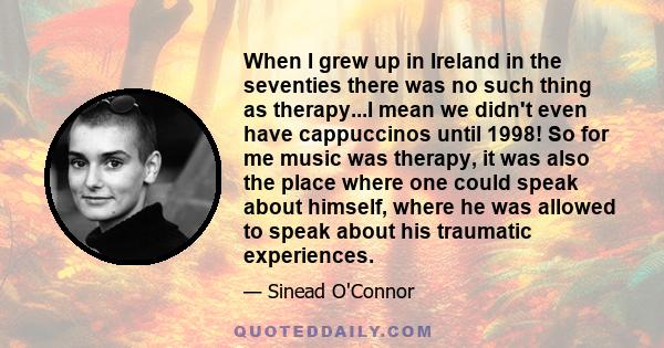 When I grew up in Ireland in the seventies there was no such thing as therapy...I mean we didn't even have cappuccinos until 1998! So for me music was therapy, it was also the place where one could speak about himself,