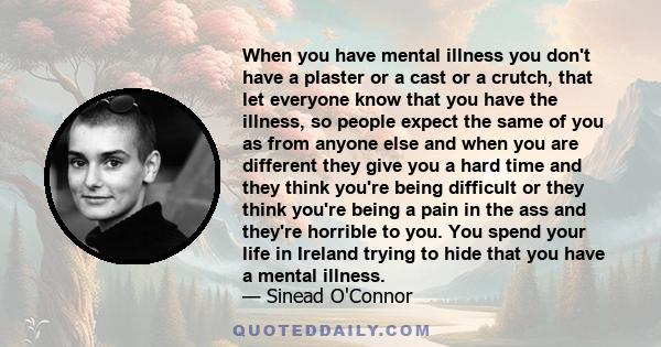 When you have mental illness you don't have a plaster or a cast or a crutch, that let everyone know that you have the illness, so people expect the same of you as from anyone else and when you are different they give