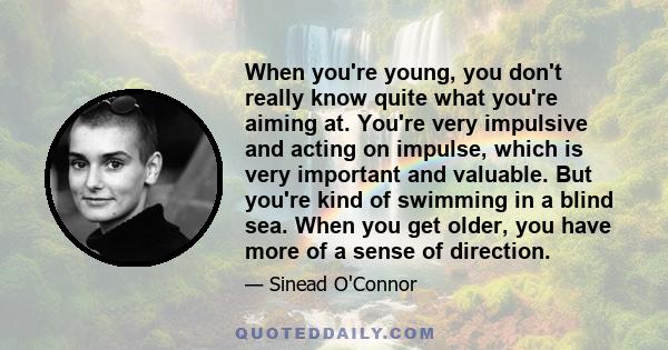 When you're young, you don't really know quite what you're aiming at. You're very impulsive and acting on impulse, which is very important and valuable. But you're kind of swimming in a blind sea. When you get older,