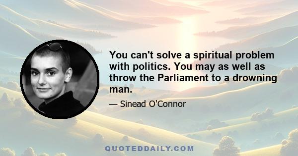 You can't solve a spiritual problem with politics. You may as well as throw the Parliament to a drowning man.