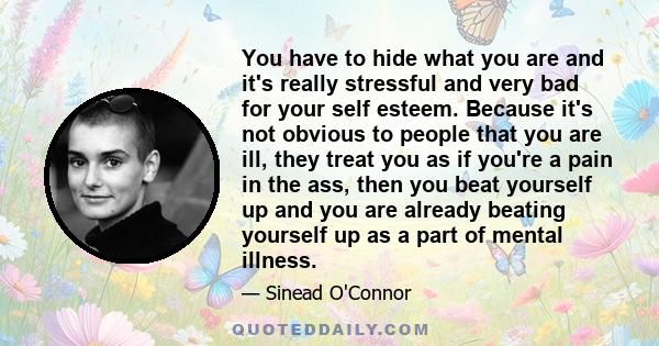 You have to hide what you are and it's really stressful and very bad for your self esteem. Because it's not obvious to people that you are ill, they treat you as if you're a pain in the ass, then you beat yourself up