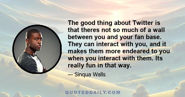 The good thing about Twitter is that theres not so much of a wall between you and your fan base. They can interact with you, and it makes them more endeared to you when you interact with them. Its really fun in that way.