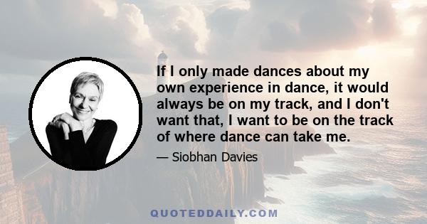 If I only made dances about my own experience in dance, it would always be on my track, and I don't want that, I want to be on the track of where dance can take me.