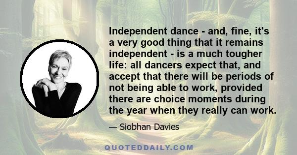 Independent dance - and, fine, it's a very good thing that it remains independent - is a much tougher life: all dancers expect that, and accept that there will be periods of not being able to work, provided there are