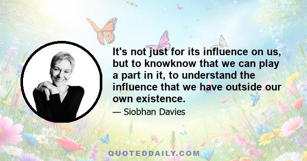 It's not just for its influence on us, but to knowknow that we can play a part in it, to understand the influence that we have outside our own existence.