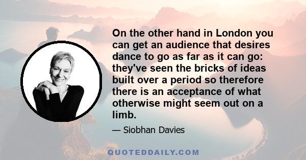 On the other hand in London you can get an audience that desires dance to go as far as it can go: they've seen the bricks of ideas built over a period so therefore there is an acceptance of what otherwise might seem out 