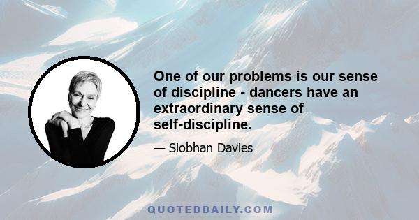 One of our problems is our sense of discipline - dancers have an extraordinary sense of self-discipline.