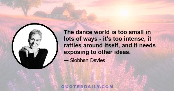 The dance world is too small in lots of ways - it's too intense, it rattles around itself, and it needs exposing to other ideas.