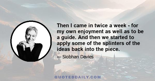 Then I came in twice a week - for my own enjoyment as well as to be a guide. And then we started to apply some of the splinters of the ideas back into the piece.