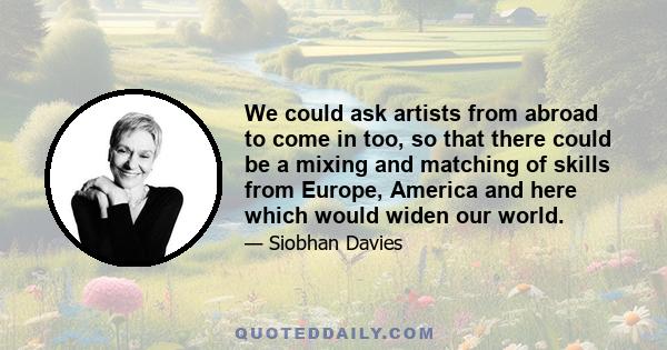 We could ask artists from abroad to come in too, so that there could be a mixing and matching of skills from Europe, America and here which would widen our world.