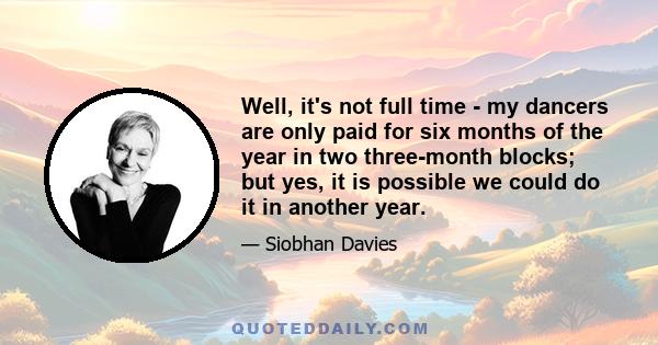 Well, it's not full time - my dancers are only paid for six months of the year in two three-month blocks; but yes, it is possible we could do it in another year.