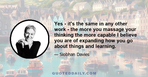 Yes - it's the same in any other work - the more you massage your thinking the more capable I believe you are of expanding how you go about things and learning.