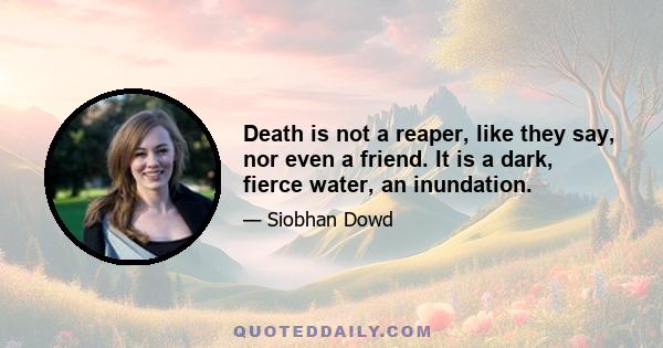 Death is not a reaper, like they say, nor even a friend. It is a dark, fierce water, an inundation.