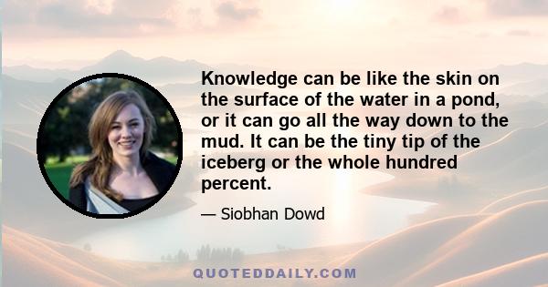 Knowledge can be like the skin on the surface of the water in a pond, or it can go all the way down to the mud. It can be the tiny tip of the iceberg or the whole hundred percent.