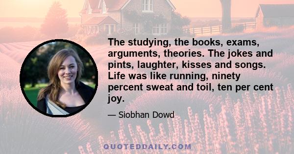 The studying, the books, exams, arguments, theories. The jokes and pints, laughter, kisses and songs. Life was like running, ninety percent sweat and toil, ten per cent joy.