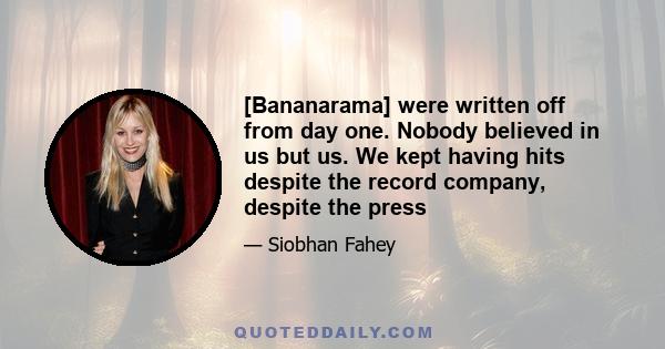 [Bananarama] were written off from day one. Nobody believed in us but us. We kept having hits despite the record company, despite the press