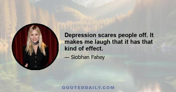 Depression scares people off. It makes me laugh that it has that kind of effect.