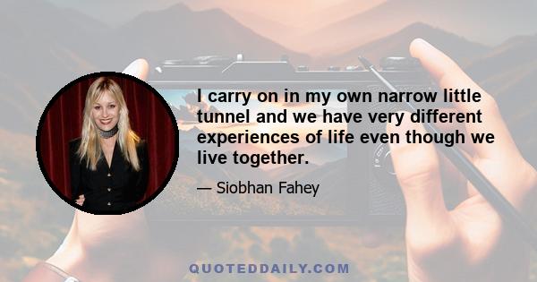 I carry on in my own narrow little tunnel and we have very different experiences of life even though we live together.