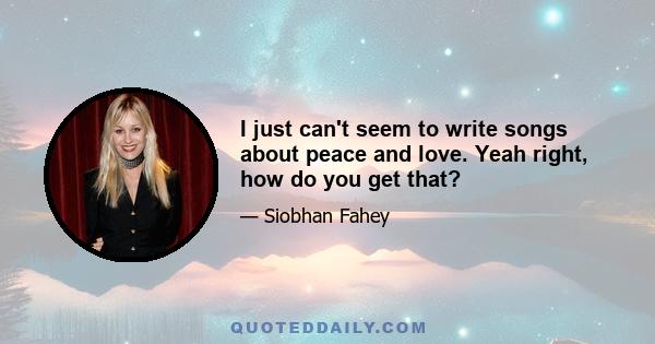 I just can't seem to write songs about peace and love. Yeah right, how do you get that?