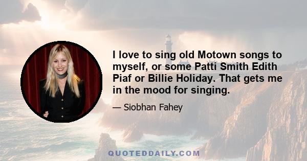 I love to sing old Motown songs to myself, or some Patti Smith Edith Piaf or Billie Holiday. That gets me in the mood for singing.