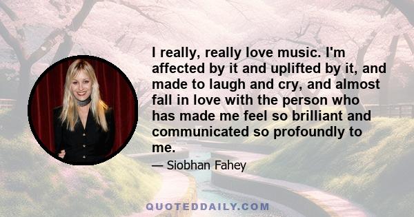 I really, really love music. I'm affected by it and uplifted by it, and made to laugh and cry, and almost fall in love with the person who has made me feel so brilliant and communicated so profoundly to me.