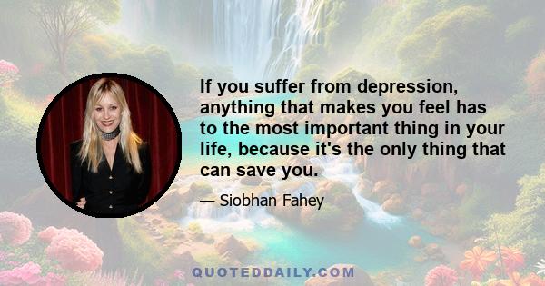 If you suffer from depression, anything that makes you feel has to the most important thing in your life, because it's the only thing that can save you.