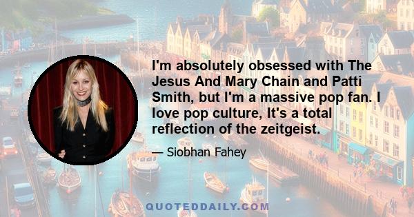 I'm absolutely obsessed with The Jesus And Mary Chain and Patti Smith, but I'm a massive pop fan. I love pop culture, It's a total reflection of the zeitgeist.