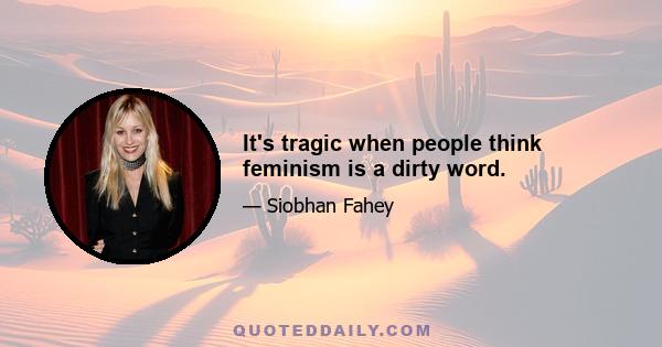 It's tragic when people think feminism is a dirty word.