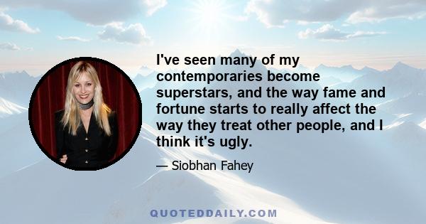 I've seen many of my contemporaries become superstars, and the way fame and fortune starts to really affect the way they treat other people, and I think it's ugly.