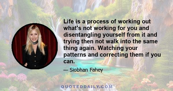 Life is a process of working out what's not working for you and disentangling yourself from it and trying then not walk into the same thing again. Watching your patterns and correcting them if you can.