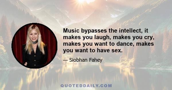 Music bypasses the intellect, it makes you laugh, makes you cry, makes you want to dance, makes you want to have sex.