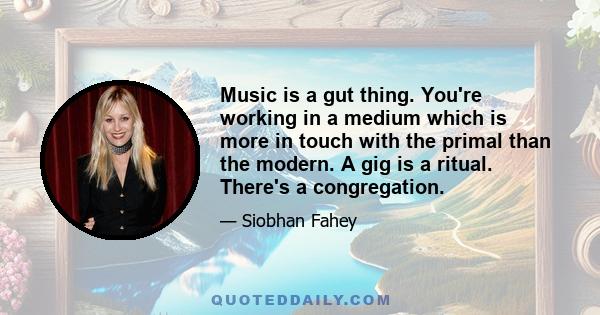 Music is a gut thing. You're working in a medium which is more in touch with the primal than the modern. A gig is a ritual. There's a congregation.