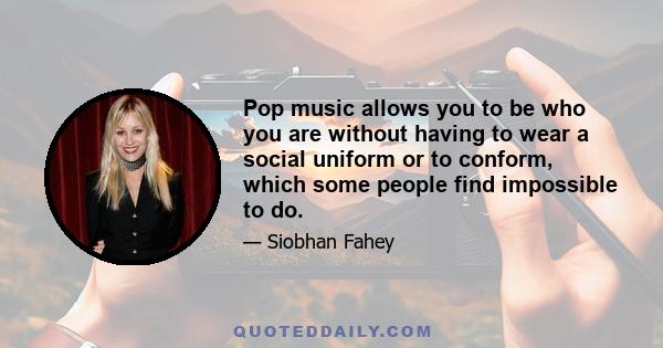 Pop music allows you to be who you are without having to wear a social uniform or to conform, which some people find impossible to do.