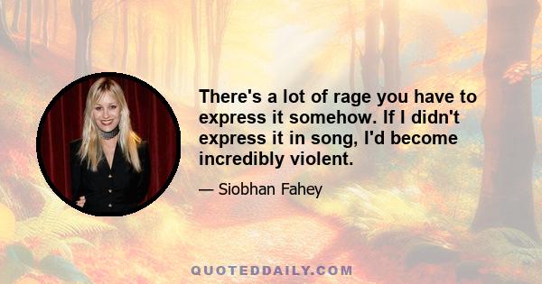 There's a lot of rage you have to express it somehow. If I didn't express it in song, I'd become incredibly violent.