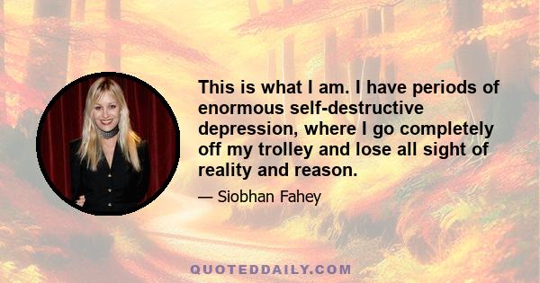 This is what I am. I have periods of enormous self-destructive depression, where I go completely off my trolley and lose all sight of reality and reason.