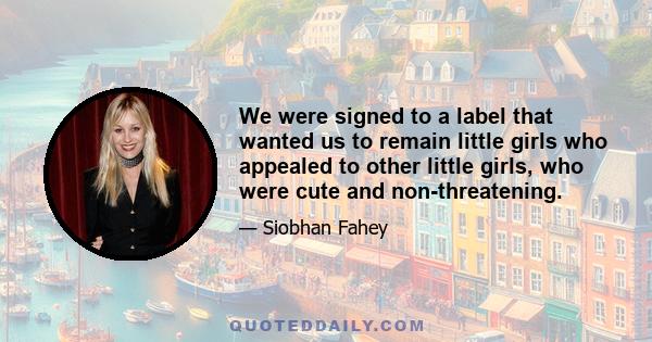 We were signed to a label that wanted us to remain little girls who appealed to other little girls, who were cute and non-threatening.