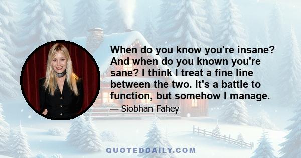 When do you know you're insane? And when do you known you're sane? I think I treat a fine line between the two. It's a battle to function, but somehow I manage.