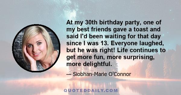 At my 30th birthday party, one of my best friends gave a toast and said I'd been waiting for that day since I was 13. Everyone laughed, but he was right! Life continues to get more fun, more surprising, more delightful.