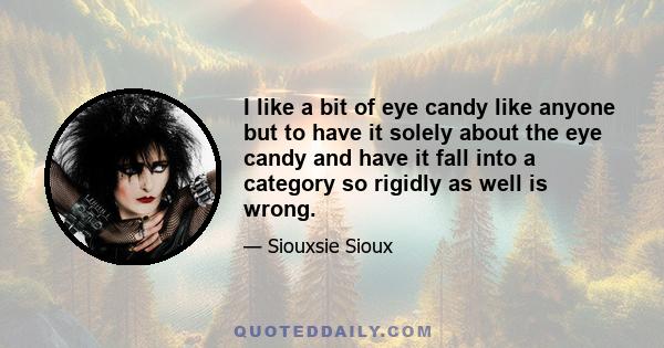 I like a bit of eye candy like anyone but to have it solely about the eye candy and have it fall into a category so rigidly as well is wrong.