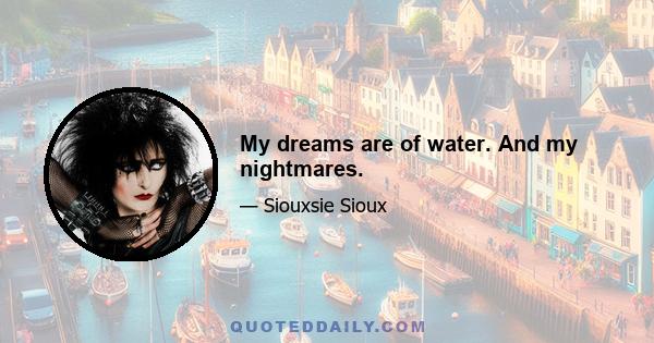 My dreams are of water. And my nightmares.