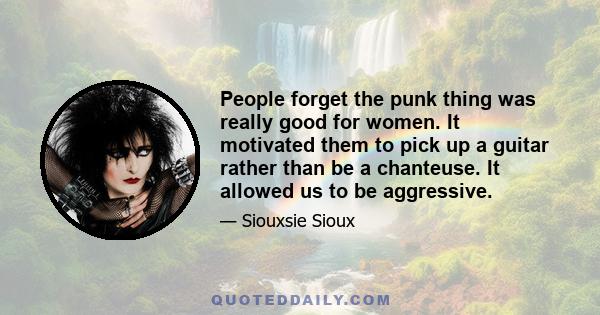 People forget the punk thing was really good for women. It motivated them to pick up a guitar rather than be a chanteuse. It allowed us to be aggressive.