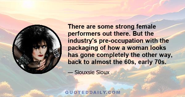 There are some strong female performers out there. But the industry's pre-occupation with the packaging of how a woman looks has gone completely the other way, back to almost the 60s, early 70s.