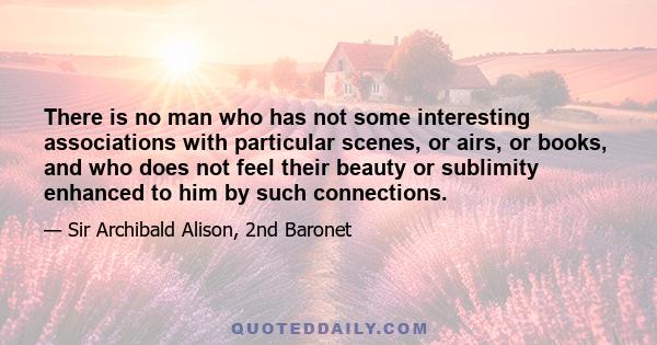 There is no man who has not some interesting associations with particular scenes, or airs, or books, and who does not feel their beauty or sublimity enhanced to him by such connections.