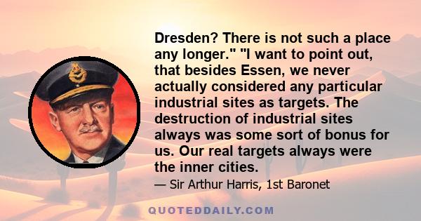 Dresden? There is not such a place any longer. I want to point out, that besides Essen, we never actually considered any particular industrial sites as targets. The destruction of industrial sites always was some sort