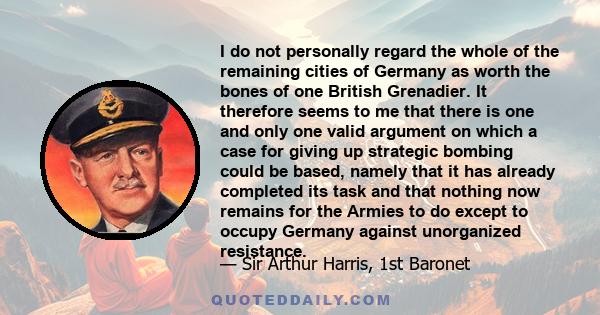 I do not personally regard the whole of the remaining cities of Germany as worth the bones of one British Grenadier. It therefore seems to me that there is one and only one valid argument on which a case for giving up